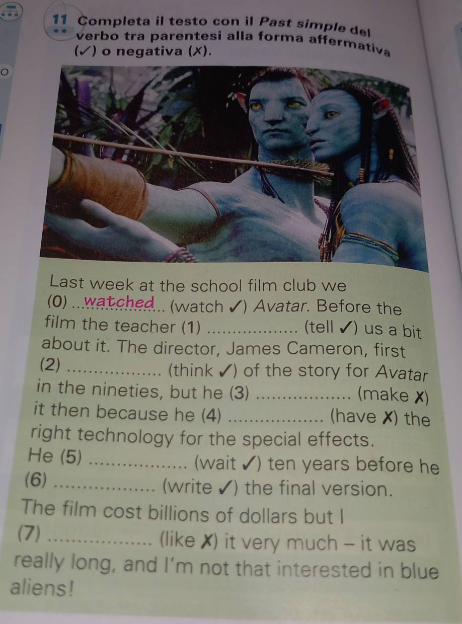 Completa il testo con il Past simple del 
verbo tra parentesi alla forma affermativa 
(✓) o negativa (X). 
Last week at the school film club we 
(0) ...wat ched... (watch ✔) Avatar. Before the 
film the teacher (1)_ 
(tell ✔) us a bit 
about it. The director, James Cameron, first 
(2) _(think✔) of the story for Avatar 
in the nineties, but he (3)_ 
(make ✗) 
it then because he (4) _(have X) the 
right technology for the special effects. 
He (5) _(wait ✔) ten years before he 
(6) _(write ✔) the final version. 
The film cost billions of dollars but I 
(7) _(like X) it very much - it was 
really long, and I’m not that interested in blue 
aliens!