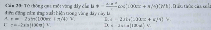 Từ thông qua một vòng dây dẫn là varPhi = (2.10^(-2))/π  cos (100π t+π /4)(Wb) Biểu thức của suất
điện động cảm ứng xuất hiện trong vòng dây này là
A. e=-2sin (100π t+π /4)V. B. e=2sin (100π t+π /4)V.
C. e=-2sin (100π t)V. D. e=2π sin (100π t)V.