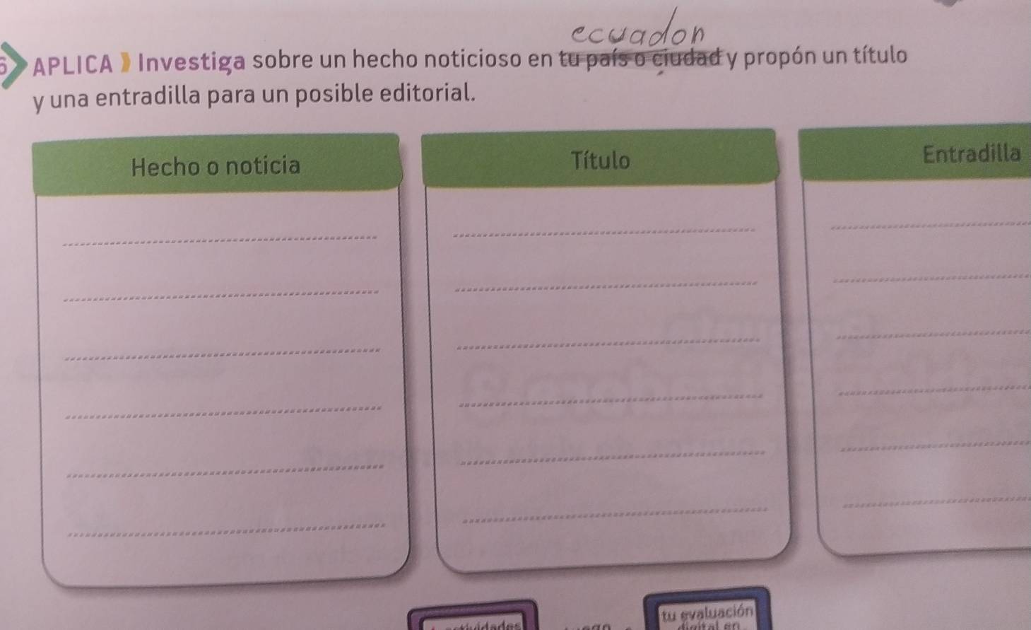 APLICA » Investiga sobre un hecho noticioso en tu país o ciudad y propón un título 
y una entradilla para un posible editorial. 
Hecho o noticia Título Entradilla 
_ 
_ 
_ 
_ 
_ 
_ 
_ 
_ 
_ 
_ 
_ 
_ 
_ 
_ 
_ 
_ 
_ 
_ 
tu evaluación