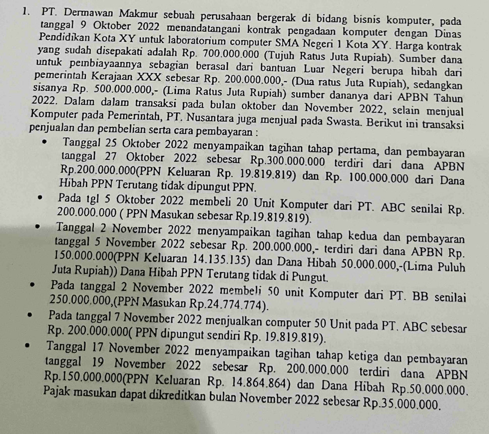 PT. Dermawan Makmur sebuah perusahaan bergerak di bidang bisnis komputer, pada
tanggal 9 Oktober 2022 menandatangani kontrak pengadaan komputer dengan Dinas
Pendidıkan Kota XY untuk laboratorium computer SMA Negeri 1 Kota XY. Harga kontrak
yang sudah disepakati adalah Rp. 700.000.000 (Tujuh Ratus Juta Rupiah). Sumber dana
untuk peɪnbiayaannya sebagian berasal dari bantuan Luar Negeri berupa hibah dari
pemerintah Kerajaan XXX sebesar Rp. 200.000.000,- (Dua ratus Juta Rupiah), sedangkan
sisanya Rp. 500.000.000,- (Lima Ratus Juta Rupiah) sumber dananya dari APBN Tahun
2022. Dalam dalam transaksi pada bulan oktober dan November 2022, selain menjual
Komputer pada Pemerintah, PT. Nusantara juga menjual pada Swasta. Berikut ini transaksi
penjualan dan pembelian serta cara pembayaran :
Tanggal 25 Oktober 2022 menyampaikan tagihan tahap pertama, dan pembayaran
tanggal 27 Oktober 2022 sebesar Rp.300.000.000 terdiri dari dana APBN
Rp.200.000.000(PPN Keluaran Rp. 19.819.819) dan Rp. 100.000.000 dari Dana
Hibah PPN Terutang tidak dipungut PPN.
Pada tgl 5 Oktober 2022 membeli 20 Unit Komputer dari PT. ABC senilai Rp.
200.000.000 ( PPN Masukan sebesar Rp.19.819.819).
Tanggal 2 November 2022 menyampaikan tagihan tahap kedua dan pembayaran
tanggal 5 November 2022 sebesar Rp. 200.000.000,- terdiri dari dana APBN Rp.
150.000.000(PPN Keluaran 14.135.135) dan Dana Hibah 50.000.000,-(Lima Puluh
Juta Rupiah)) Dana Hibah PPN Terutang tidak di Pungut.
Pada tanggal 2 November 2022 membeli 50 unit Komputer dari PT. BB senilai
250.000.000,(PPN Masukan Rp.24.774.774).
Pada tanggal 7 November 2022 menjualkan computer 50 Unit pada PT. ABC sebesar
Rp. 200.000.000( PPN dipungut sendiri Rp. 19.819.819).
Tanggal 17 November 2022 menyampaikan tagihan tahap ketiga dan pembayaran
tanggal 19 November 2022 sebesar Rp. 200.000.000 terdiri dana APBN
Rp.150.000.000(PPN Keluaran Rp. 14.864.864) dan Dana Hibah Rp.50.000.000.
Pajak masukan dapat dikreditkan bulan November 2022 sebesar Rp.35.000.000.