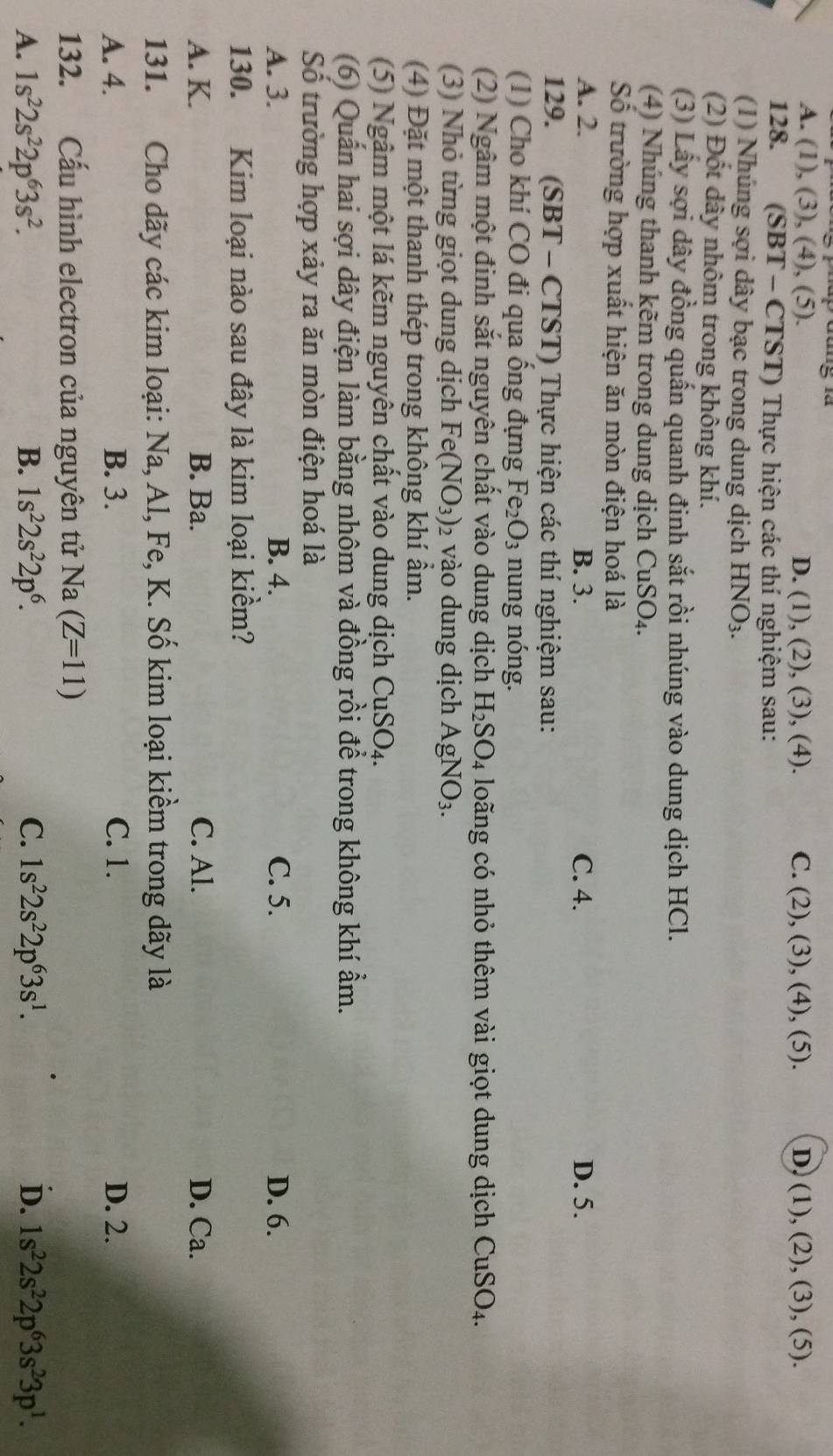 A. (1), (3), (4), (5). D. (1), (2), (3), (4). C. (2) , (3), (4), (5). D. (1), (2), (3), (5).
128.  (SBT - CTST) Thực hiện các thí nghiệm sau:
(1) Nhúng sợi dây bạc trong dung dịch HNO_3.
(2) Đốt dây nhôm trong không khí.
(3) Lấy sợi dây đồng quấn quanh đinh sắt rồi nhúng vào dung dịch HCl.
(4) Nhúng thanh kẽm trong dung dịch CuSO₄.
Số trường hợp xuất hiện ăn mòn điện hoá là
A. 2. B. 3. C. 4. D. 5.
129. (SBT - CTST) Thực hiện các thí nghiệm sau:
(1) Cho khí CO đi qua ống đựng Fe_2O_3 nung nóng.
(2) Ngâm một đinh sắt nguyên chất vào dung dịch H_2SO_4 loãng có nhỏ thêm vài giọt dung dịch CuSO_4.
3) Nhỏ từng giọt dung dịch Fe (NO_3)_2 vào dung dịch AgNO_3.
(4) Đặt một thanh thép trong không khí ẩm.
(5) Ngâm một lá kẽm nguyên chất vào dung dịch CuSO_4.
(6) Quấn hai sợi dây điện làm bằng nhôm và đồng rồi để trong không khí ẩm.
Số trường hợp xảy ra ăn mòn điện hoá là
A. 3. B. 4. C. 5. D. 6.
130. Kim loại nào sau đây là kim loại kiềm?
A. K. B. Ba. C. Al. D. Ca.
131. Cho dãy các kim loại: Na, Al, Fe, K. Số kim loại kiềm trong dãy là
A. 4. B. 3. C. 1. D. 2.
132. Cấu hình electron của nguyên tử Na (Z=11)
A. 1s^22s^22p^63s^2. B. 1s^22s^22p^6. C. 1s^22s^22p^63s^1. D. 1s^22s^22p^63s^23p^1.
