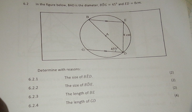 6.2 In the figure below, BAD is the diameter, Bwidehat DG=45° and ED=8cm.
Determine with reasons:
6.2.1 The size of BÊD. (2)
6.2.2 The size of Bwidehat DE. (2)
(2)
The length of BE
6.2.3
(4)
6.2.4 The length of GD