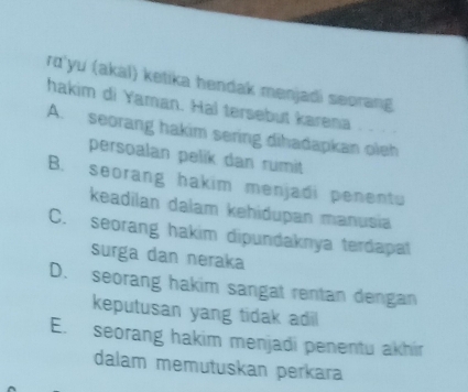 rd'yu (akal) ketika hendak menjadi seorang
hakim di Yaman. Hal tersebut karena
A. seorang hakim sering dihadapkan oleh
persoalan pelik dan rumit
B. seorang hakim menjadi penentu
keadilan dalam kehidupan manusia
C. seorang hakim dipundaknya terdapal
surga dan neraka
D. seorang hakim sangat rentan dengan
keputusan yang tidak adil
E. seorang hakim menjadi penentu akhir
dalam memutuskan perkara