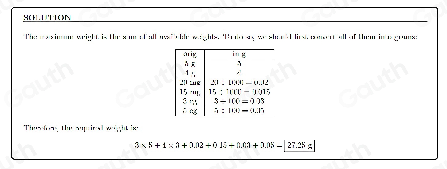 SOLUTION 
The maximum weight is the sum of all available weights. To do so, we should first convert all of them into grams : 
Therefore, the required weight is:
3* 5+4* 3+0.02+0.15+0.03+0.05=|27.25g
Table 1: []