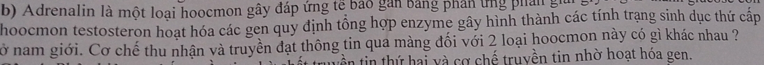 Adrenalin là một loại hoocmon gây đáp ứng tế bao gan bảng phân ứng phản gi 
hoocmon testosteron hoạt hóa các gen quy định tổng hợp enzyme gây hình thành các tính trạng sinh dục thứ cấp 
cở nam giới. Cơ chế thu nhận và truyền đạt thông tin qua màng đối với 2 loại hoocmon này có gì khác nhau ? 
vền tin thứ hai và cơ chế truyền tin nhờ hoạt hóa gen.