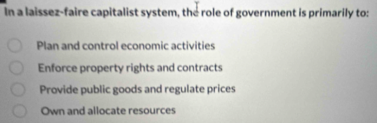 In a laissez-faire capitalist system, the role of government is primarily to:
Plan and control economic activities
Enforce property rights and contracts
Provide public goods and regulate prices
Own and allocate resources