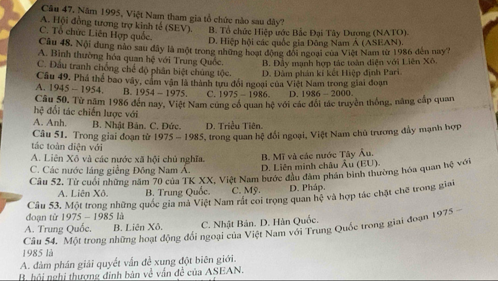 Năm 1995, Việt Nam tham gia tổ chức nào sau dây?
A. Hội đồng tương trợ kinh tế (SEV). B. Tổ chức Hiệp ước Bắc Đại Tây Dương (NATO).
C. Tổ chức Liên Hợp quốc.
D. Hiệp hội các quốc gia Đông Nam Á (ASEAN).
Câu 48. Nội dung nào sau đây là một trong những hoạt động đối ngoại của Việt Nam từ 1986 đến nay2
A. Bình thường hóa quan hệ với Trung Quốc. B. Đầy mạnh hợp tác toàn diện với Liên Xô.
C. Đấu tranh chống chế độ phân biệt chủng tộc. D. Đàm phán kí kết Hiệp định Pari.
Câu 49. Phá thể bao vây, cầm vận là thành tựu đổi ngoại của Việt Nam trong giai đoạn
A. 1945-1954. B. 1954-1975. C. 1975-1986. D. 1986-2000.
Câu 50. Từ năm 1986 đến nay, Việt Nam cũng cố quan hệ với các đối tác truyền thống, năng cấp quan
hệ đối tác chiến lược với
A. Anh. B. Nhật Bản. C. Đức. D. Triều Tiên.
Câu 51. Trong giai đoạn từ 1975-1985 5, trong quan hệ đối ngoại, Việt Nam chủ trương đầy mạnh hợp
tác toàn diện với
A. Liên Xô và các nước xã hội chủ nghĩa. B. Mĩ và các nước Tây Âu.
C. Các nước láng giềng Đông Nam Á. D. Liên minh châu Âu (EU).
Câu 52. Từ cuối những năm 70 của TK XX, Việt Nam bước đầu đảm phán bình thường hóa quan hệ với
A. Liên Xô. B. Trung Quốc. C. Mỹ. D. Pháp.
Câu 53. Một trong những quốc gia mà Việt Nam rất coi trọng quan hệ và hợp tác chặt chẽ trong giai
đoạn từ 1975-1985 là
A. Trung Quốc. B. Liên Xô. C. Nhật Bản. D. Hàn Quốc.
Câu 54. Một trong những hoạt động đối ngoại của Việt Nam với Trung Quốc trong giai đoạn 1 975
1985 là
A. đàm phán giải quyết vấn đề xung đột biên giới.
B. hội nghi thượng đinh bàn về vấn đề của ASEAN.