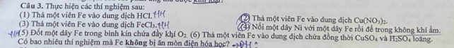 Thực hiện các thí nghiệm sau: 
(1) Thả một viên Fe vào dung dịch HCl. 2 Thả một viên Fe vào dung dịch Cu(NO_3)_2. 
(3) Thả một viên Fe vào dung dịch FeCl: (4) Nổi một dây Ni với một dây Fe rồi để trong không khí ẩm. 
*(5) Đốt một dây Fe trong bình kín chứa đầy khí O_2 (6) Thả một viên Fe vào dung dịch chứa đồng thời CuSO_4 và H_2SO 4 loãng. 
Có bao nhiêu thí nghiệm mà Fe không bị ăn mòn điện hóa học?