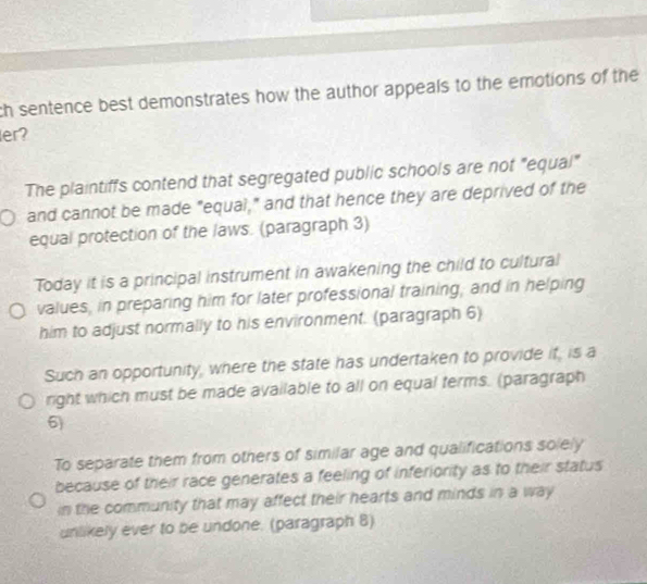 ch sentence best demonstrates how the author appeals to the emotions of the
ler?
The plaintiffs contend that segregated public schools are not "equal"
and cannot be made "equai," and that hence they are deprived of the
equal protection of the laws. (paragraph 3)
Today it is a principal instrument in awakening the child to cultural
values, in preparing him for later professional training; and in helping
him to adjust normally to his environment. (paragraph 6)
Such an opportunity, where the state has undertaken to provide if, is a
right which must be made available to all on equal terms. (paragraph
6)
To separate them from others of similar age and qualifications solely
because of their race generates a feeling of inferiority as to their status
in the community that may affect their hearts and minds in a way
unlikely ever to be undone. (paragraph 8)