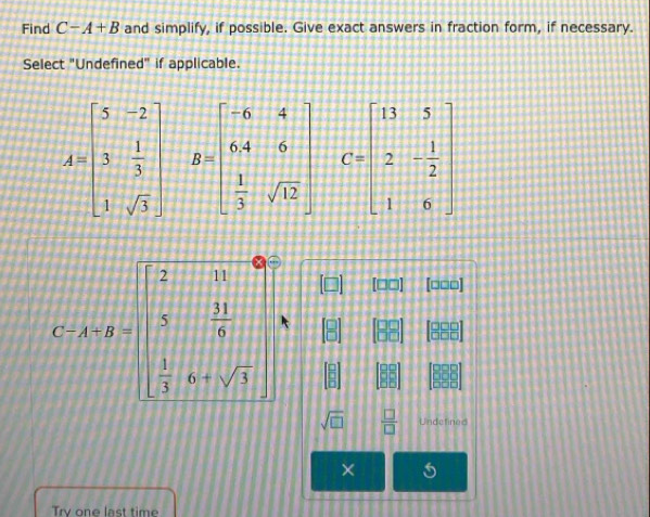 Find C-A+B and simplify, if possible. Give exact answers in fraction form, if necessary. 
Select "Undefined" if applicable.
A=beginbmatrix 5&-2 3& 1/3  1&sqrt(3)endbmatrix B=beginbmatrix -6&4 64&6  1/3 sqrt(12)endbmatrix C=beginbmatrix 13&5 2&- 1/2  1&6endbmatrix
C:A:y=beginbmatrix 2&11 3& 11/9   1/3 &0+sqrt(3)endbmatrix
[□□] [□□□]
sqrt(□ )  □ /□   Undefined 
× 
Trv one last time