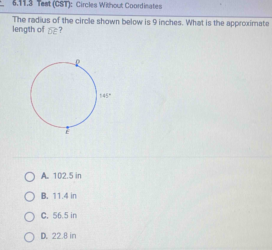 Test (CST): Circles Without Coordinates
The radius of the circle shown below is 9 inches. What is the approximate
length of widehat DE ?
A. 102.5 in
B. 11.4 in
C. 56.5 in
D. 22.8 in