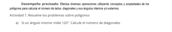 Desempeño precisado: Efectúa diversas operaciones utilizando conceptos y propiedades de los 
polígonos para calcular el número de lados, diagonales y sus ángulos internos y/o externos. 
Actividad 1: Resuelve los problemas sobre polígonos 
a) Si un ángulo interior mide 120°. Calcule el número de diagonales