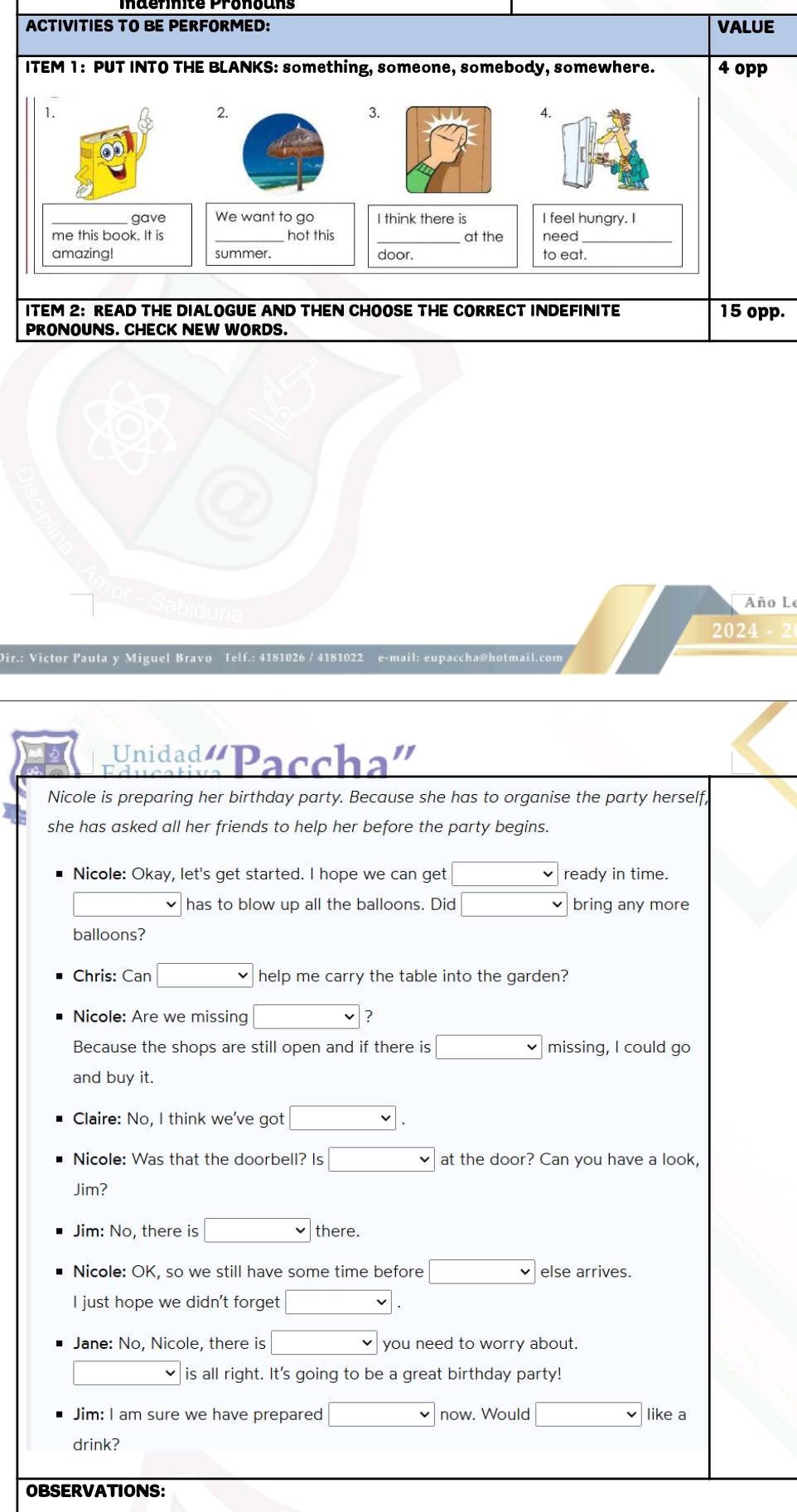ACTIVITIES TO BE PERFORMED: VALUE 
ITEM 1: PUT INTO THE BLANKS: something, someone, somebody, somewhere. 4 opp 
1. 
2. 
3. 
A. 
gave We want to go I think there is I feel hungry. I 
me this book. It is hot this _at the need 
amazing! summer. door. to eat 
ITEM 2: READ THE DIALOGUE AND THEN CHOOSE THE CORRECT INDEFINITE 15 opp. 
PRONOUNS. CHECK NEW WORDS. 
go 
Año L 
2024 
Dir.: Victor Pauta y Miguel Bravo Telf.: 4181026 / 4181022 e-mail: eupaccha@hotmail.com 
Unidad Paccha'' 
Nicole is preparing her birthday party. Because she has to organise the party herself, 
she has asked all her friends to help her before the party begins. 
Nicole: Okay, let's get started. I hope we can get □ ready in time.
□ has to blow up all the balloons. Did □ bring any more 
balloons? 
Chris: Can □ help me carry the table into the garden? 
Nicole: Are we missing □ ? 
Because the shops are still open and if there is □ missing, I could go 
and buy it. 
Claire: No, I think we've got □. 
Nicole: Was that the doorbell? Is □ at the door? Can you have a look, 
Jim? 
Jim: No, there is □ there. 
Nicole: OK, so we still have some time before □ else arrives. 
I just hope we didn't forget □. 
Jane: No, Nicole, there is □ you need to worry about.
□ v is all right. It's going to be a great birthday party! 
Jim: I am sure we have prepared □ now. Would □ like a 
drink? 
OBSERVATIONS: