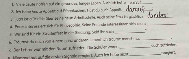 Viele Leute hoffen auf ein gesundes, langes Leben. Auch ich hoffe _. 
2. Ich habe heute Appetit auf Pfannkuchen. Hast du auch Appetit _? 
3. Juan ist glücklich über seine neue Arbeitsstelle. Auch seine Frau ist glücklich_ 
_ 
4. Peter interessiert sich für Philosophie. Seine Freunde interessieren sich kaum_ 
5. Wir sind für ein Straßenfest in der Siedlung. Seid ihr auch _? 
6. Träumst du auch von einem ganz anderen Leben? Ich träume manchmal_ 
. 
7. Der Lehrer war mit den Noten zufrieden. Die Schüler waren _auch zufrieden. 
8 Niemand hat auf die ersten Signale reagiert. Auch ich habe nicht _reagiert.