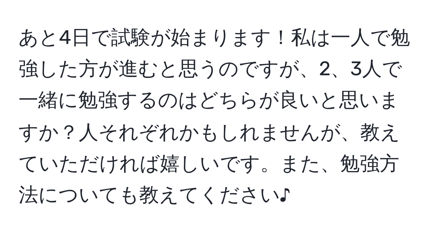 あと4日で試験が始まります！私は一人で勉強した方が進むと思うのですが、2、3人で一緒に勉強するのはどちらが良いと思いますか？人それぞれかもしれませんが、教えていただければ嬉しいです。また、勉強方法についても教えてください♪