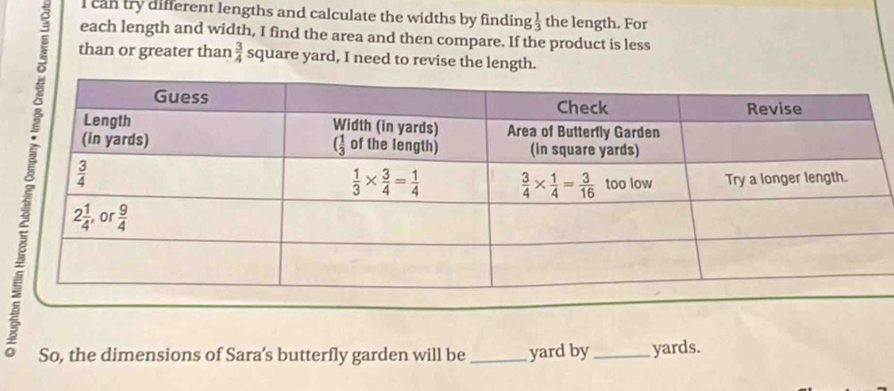 can try different lengths and calculate the widths by finding  1/3  the length. For
each length and width, I find the area and then compare. If the product is less
than or greater than  3/4  square yard, I need to revise the length.
So, the dimensions of Sara’s butterfly garden will be_ yard by _yards.