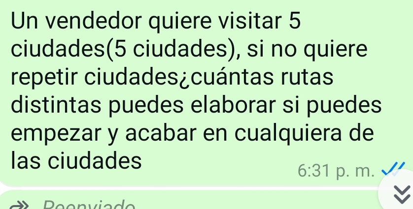 Un vendedor quiere visitar 5
ciudades(5 ciudades), si no quiere 
repetir ciudades¿cuántas rutas 
distintas puedes elaborar si puedes 
empezar y acabar en cualquiera de 
las ciudades 
6:31 p. m. 
Peenviade