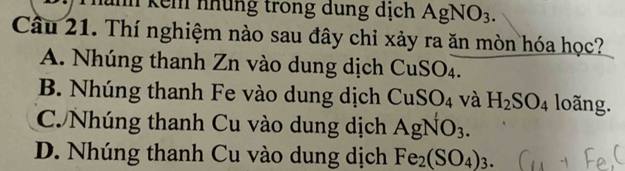 hình kếm nhủng trong dung dịch AgNO_3. 
Câu 21. Thí nghiệm nào sau đây chỉ xảy ra ăn mòn hóa học?
A. Nhúng thanh Zn vào dung dịch CuSO4.
B. Nhúng thanh Fe vào dung dịch CuSO_4 và H_2SO_4 loãng.
C Nhúng thanh Cu vào dung dịch AgNO_3.
D. Nhúng thanh Cu vào dung dịch Fe_2(SO_4)_3.