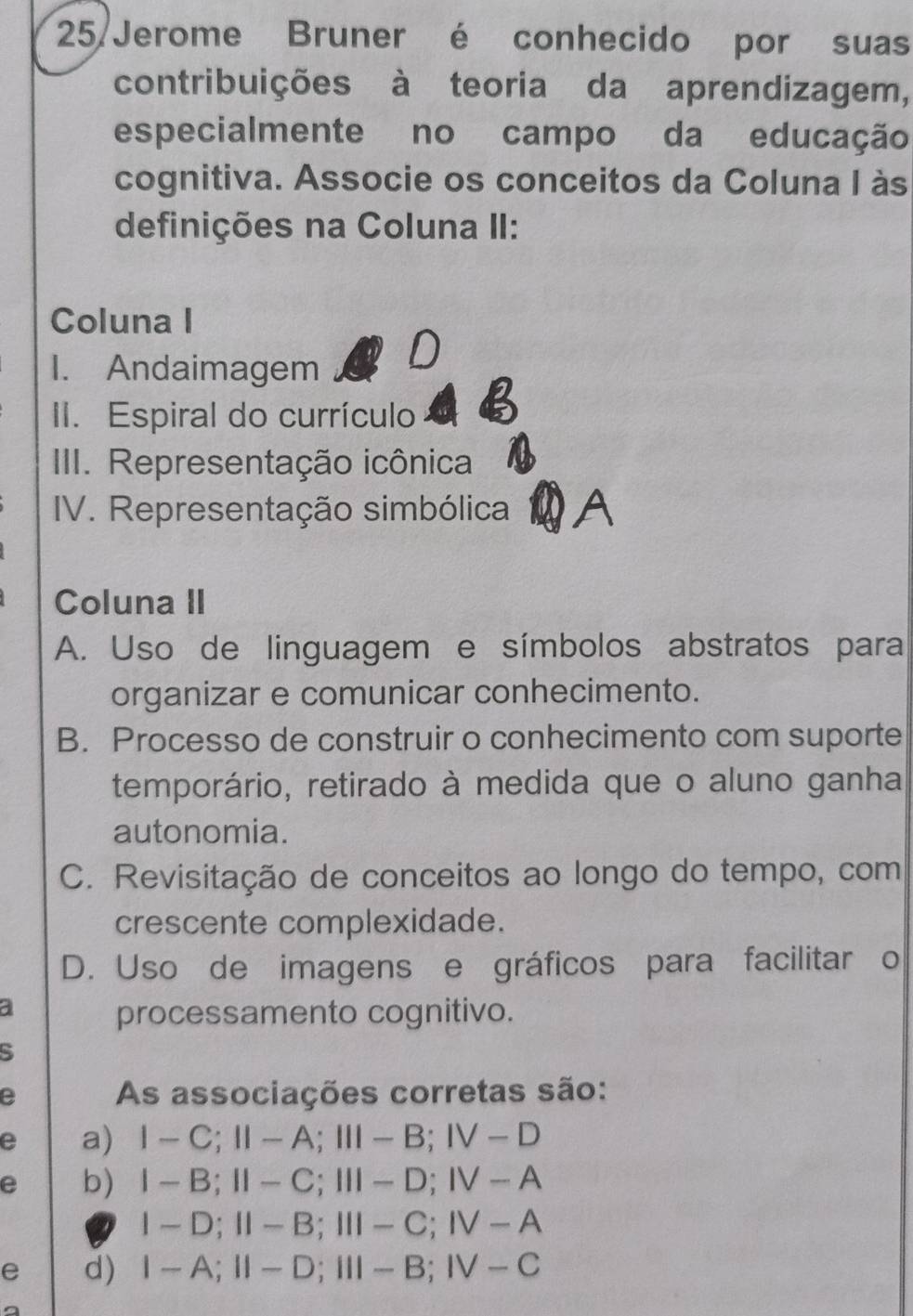 Jerome Bruner é conhecido por suas
contribuições à teoria da aprendizagem,
especialmente no campo da educação
cognitiva. Associe os conceitos da Coluna I às
definições na Coluna II:
Coluna I
I. Andaimagem
D
II. Espiral do currículo
III. Representação icônica
IV. Representação simbólica
Coluna II
A. Uso de linguagem e símbolos abstratos para
organizar e comunicar conhecimento.
B. Processo de construir o conhecimento com suporte
temporário, retirado à medida que o aluno ganha
autonomia.
C. Revisitação de conceitos ao longo do tempo, com
crescente complexidade.
D. Uso de imagens e gráficos para facilitar o
a
processamento cognitivo.
e As associações corretas são:
e a) 1-C; II-A; III-B; IV-D
e b) I-B; II-C; III-D; IV-A
I-D; II-B; III-C; IV-A
e d) I-A; II-D; III-B; IV-C