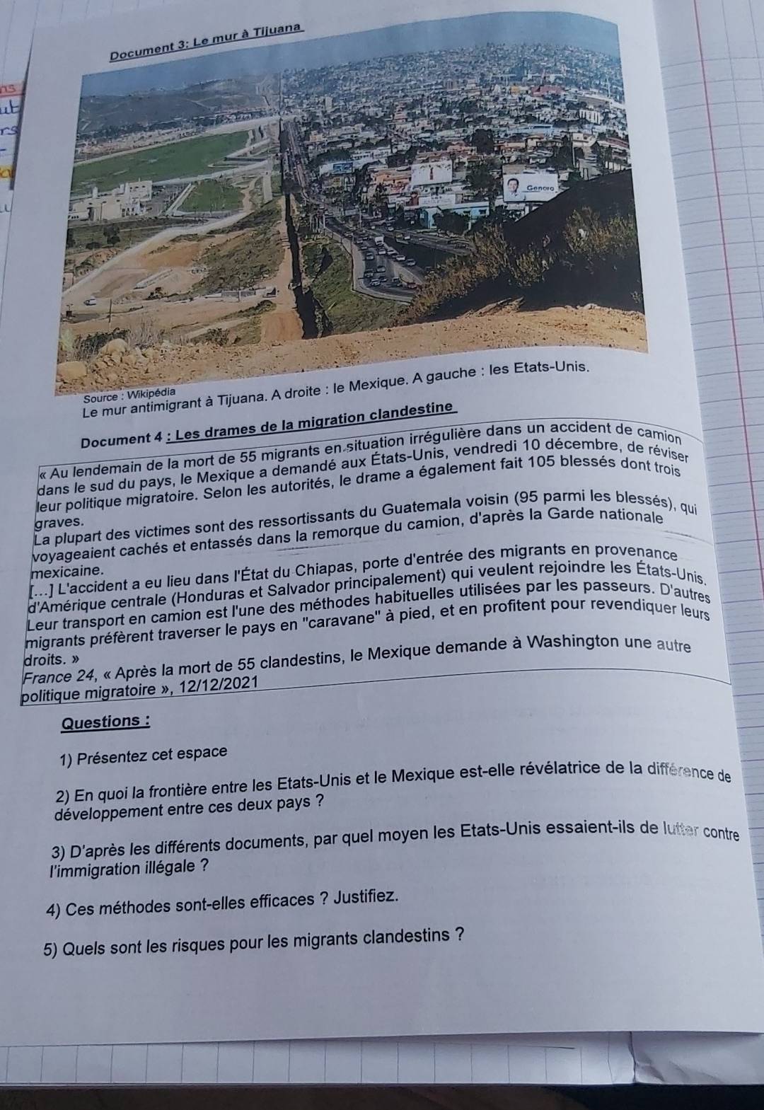 Document 4 : Les drames de la migration clandestine 
« Au lendemain de la mort de 55 migrants en situation irrégulière dans un accident de camion 
dans le sud du pays, le Mexique a demandé aux États-Unis, vendredi 10 décembre, de réviser 
leur politique migratoire. Selon les autorités, le drame a également fait 105 blessés dont trois 
La plupart des victimes sont des ressortissants du Guatemala voisin (95 parmi les blessés), qui 
graves. 
voyageaient cachés et entassés dans la remorque du camion, d'après la Garde nationale 
[...] L'accident a eu lieu dans l'État du Chiapas, porte d'entrée des migrants en provenance 
mexicaine. 
d'Amérique centrale (Honduras et Salvador principalement) qui veulent rejoindre les États-Unis. 
Leur transport en camion est l'une des méthodes habituelles utilisées par les passeurs. D'autres 
migrants préfèrent traverser le pays en ''caravane'' à pied, et en profitent pour revendiquer leurs 
droits. » 
France 24, « Après la mort de 55 clandestins, le Mexique demande à Washington une autre 
politique migratoire », 12/12/2021 
Questions : 
1) Présentez cet espace 
2) En quoi la frontière entre les Etats-Unis et le Mexique est-elle révélatrice de la différence de 
développement entre ces deux pays ? 
3) D'après les différents documents, par quel moyen les Etats-Unis essaient-ils de lutter contre 
l'immigration illégale ? 
4) Ces méthodes sont-elles efficaces ? Justifiez. 
5) Quels sont les risques pour les migrants clandestins ?