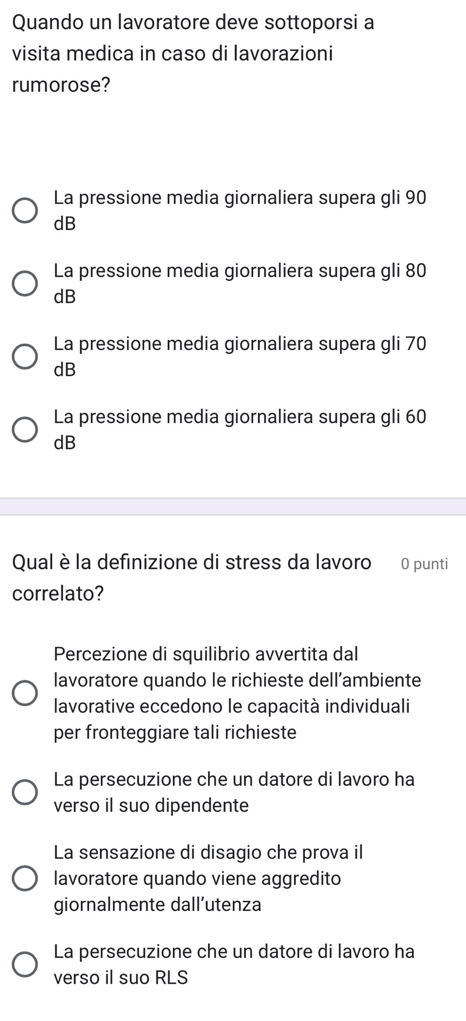 Quando un lavoratore deve sottoporsi a
visita medica in caso di lavorazioni
rumorose?
La pressione media giornaliera supera gli 90
dB
La pressione media giornaliera supera gli 80
dB
La pressione media giornaliera supera gli 70
dB
La pressione media giornaliera supera gli 60
dB
Qual è la definizione di stress da lavoro 0 punti
correlato?
Percezione di squilibrio avvertita dal
lavoratore quando le richieste dell’ambiente
lavorative eccedono le capacità individuali
per fronteggiare tali richieste
La persecuzione che un datore di lavoro ha
verso il suo dipendente
La sensazione di disagio che prova il
lavoratore quando viene aggredito
giornalmente dall’utenza
La persecuzione che un datore di lavoro ha
verso il suo RLS