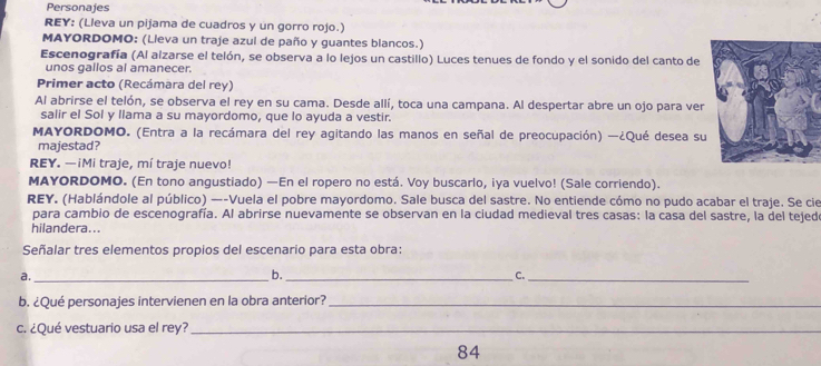 Personajes 
REY: (Lleva un pijama de cuadros y un gorro rojo.) 
MAYORDOMO: (Lleva un traje azul de paño y guantes blancos.) 
Escenografía (Al alzarse el telón, se observa a lo lejos un castillo) Luces tenues de fondo y el sonido del canto de 
unos gallos al amanecer. 
Primer acto (Recámara del rey) 
Al abrirse el telón, se observa el rey en su cama. Desde allí, toca una campana. Al despertar abre un ojo para ver 
salir el Sol y llama a su mayordomo, que lo ayuda a vestir. 
MAYORDOMO. (Entra a la recámara del rey agitando las manos en señal de preocupación) —¿Qué desea su 
majestad? 
REY. —iMi traje, mí traje nuevo! 
MAYORDOMO. (En tono angustiado) —En el ropero no está. Voy buscarlo, iya vuelvo! (Sale corriendo). 
REY. (Hablándole al público) —-Vuela el pobre mayordomo. Sale busca del sastre. No entiende cómo no pudo acabar el traje. Se cie 
para cambio de escenografía. Al abrirse nuevamente se observan en la ciudad medieval tres casas: la casa del sastre, la del tejedo 
hilandera... 
Señalar tres elementos propios del escenario para esta obra: 
a._ 
b._ 
C._ 
b. ¿Qué personajes intervienen en la obra anterior?_ 
c. ¿Qué vestuario usa el rey?_ 
84