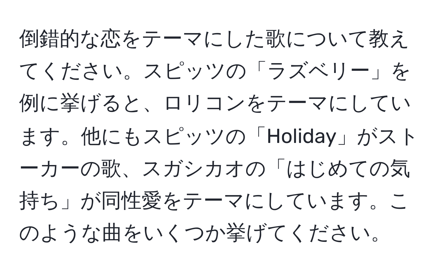 倒錯的な恋をテーマにした歌について教えてください。スピッツの「ラズベリー」を例に挙げると、ロリコンをテーマにしています。他にもスピッツの「Holiday」がストーカーの歌、スガシカオの「はじめての気持ち」が同性愛をテーマにしています。このような曲をいくつか挙げてください。