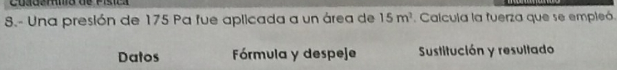 de Písica 
8.- Una presión de 175 Pa fue aplicada a un área de 15m^2.Calcula la fuerza que se empleó. 
Datos Fórmula y despeje Sustitución y resultado