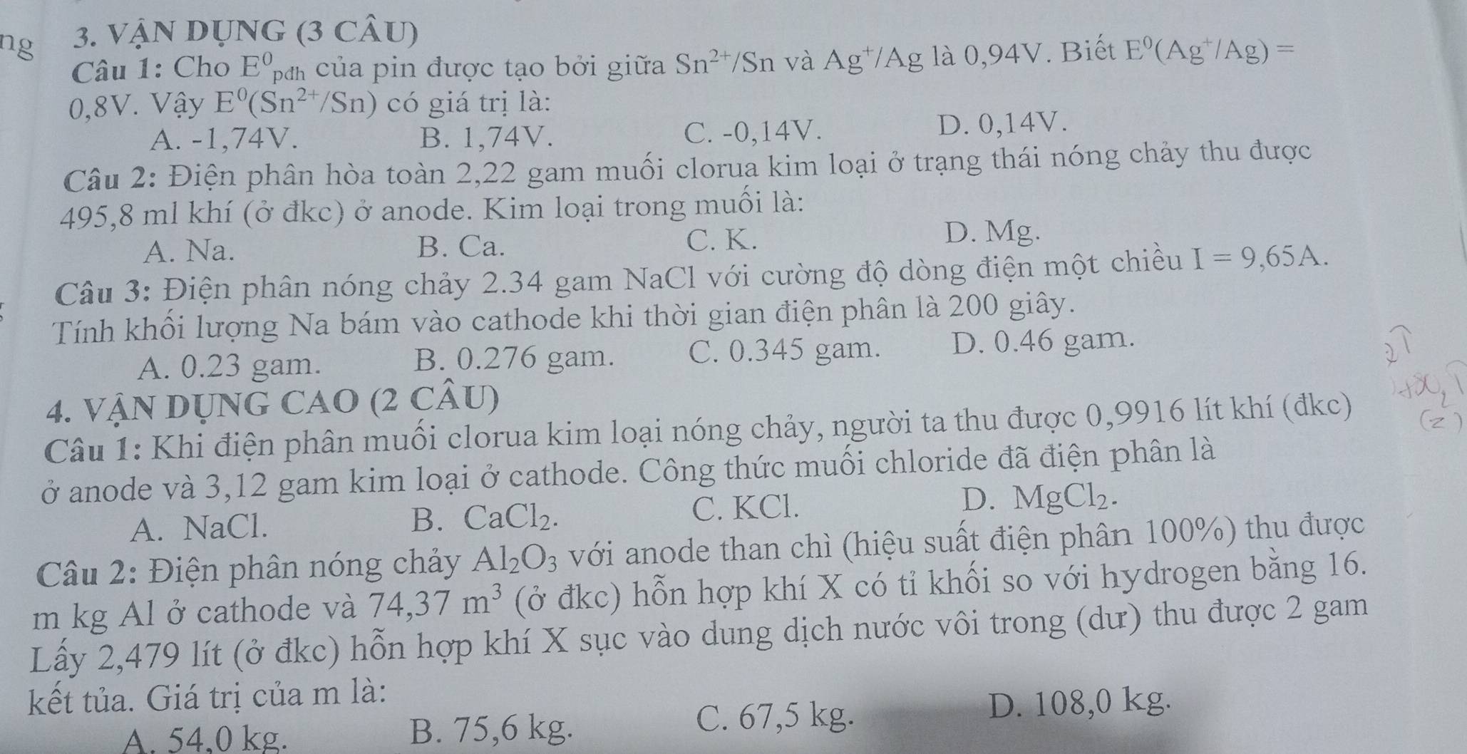 ng 3. VậN DỤNG (3 CÂU)
Câu 1: Cho E^0 ban của pin được tạo bởi giữa Sn^(2+) /Sn và Ag^+/Ag là 0,94V. Biết E^0(Ag^+/Ag)=
0,8V. Vậy E^0(Sn^(2+)/Sn) có giá trị là:
A. -1,74V. B. 1,74V. C. -0,14V. D. 0,14V.
Câu 2: Điện phân hòa toàn 2,22 gam muối clorua kim loại ở trạng thái nóng chảy thu được
495,8 ml khí (ở đkc) ở anode. Kim loại trong muối là:
A. Na. B. Ca. C. K. D. Mg.
Câu 3: Điện phân nóng chảy 2.34 gam NaCl với cường độ dòng điện một chiều I=9,65A.
Tính khối lượng Na bám vào cathode khi thời gian điện phân là 200 giây.
A. 0.23 gam. B. 0.276 gam. C. 0.345 gam. D. 0.46 gam.
4. VậN DỤNG CAO (2 CÂU)
Câu 1: Khi điện phân muối clorua kim loại nóng chảy, người ta thu được 0,9916 lít khí (đkc)
ở anode và 3,12 gam kim loại ở cathode. Công thức muối chloride đã điện phân là
C. KCl.
D.
A. NaCl. B. CaCl_2. MgCl_2.
* Câu 2: Điện phân nóng chảy Al_2O_3 với anode than chì (hiệu suất điện phân 100%) thu được
m kg Al ở cathode và 74,37m^3 (ở đkc) hỗn hợp khí X có tỉ khối so với hydrogen bằng 16.
Lấy 2,479 lít (ở đkc) hỗn hợp khí X sục vào dung dịch nước vôi trong (dư) thu được 2 gam
kết tủa. Giá trị của m là:
A. 54,0 kg. B. 75,6 kg.
C. 67,5 kg. D. 108,0 kg.