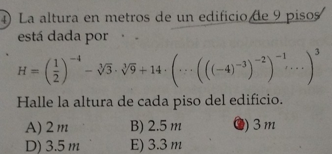 La altura en metros de un edificio de 9 pisos
está dada por
H=( 1/2 )^-4-sqrt[3](3)· sqrt[3](9)+14· (·s (((-4)^-3)^-2)^-1)^3
Halle la altura de cada piso del edificio.
A) 2m B) 2.5 m ●) 3m
D) 3.5 m E) 3.3 m