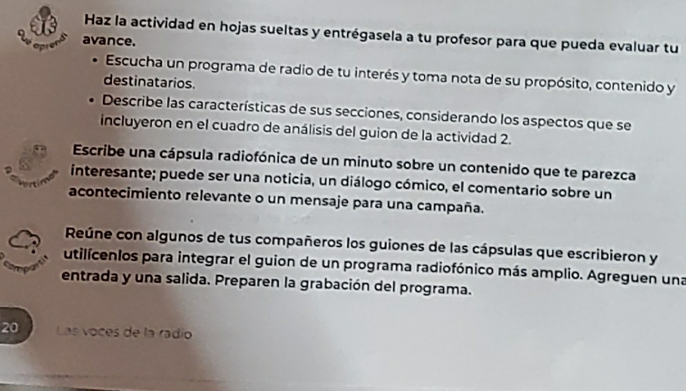 Haz la actividad en hojas sueltas y entrégasela a tu profesor para que pueda evaluar tu 
avance. 

Escucha un programa de radio de tu interés y toma nota de su propósito, contenido y 
destinatarios. 
Describe las características de sus secciones, considerando los aspectos que se 
incluyeron en el cuadro de análisis del guion de la actividad 2. 
Escribe una cápsula radiofónica de un minuto sobre un contenido que te parezca 
interesante; puede ser una noticia, un diálogo cómico, el comentario sobre un 
acontecimiento relevante o un mensaje para una campaña. 
Reúne con algunos de tus compañeros los guiones de las cápsulas que escribieron y 
utilicenlos para integrar el guion de un programa radiofónico más amplio. Agreguen una 
entrada y una salida. Preparen la grabación del programa. 
20 Las voces de la radío