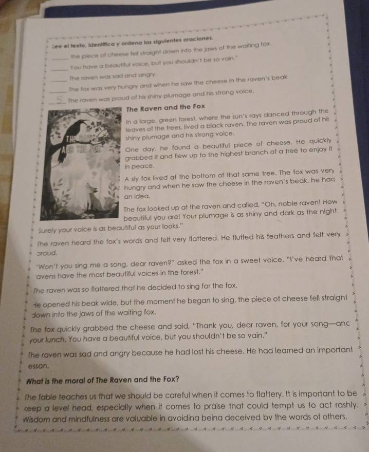 Lee el texto, identífica y ordena las siguientes oraciones.
the piece of cheese fell straight down into the jaws of the waiting fox.
_
_You have a beautiful voice, but you shouldn't be so vain."
The raven was sad and angry
_The fox was very hungry and when he saw the cheese in the raven's beak
_
_The raven was proud of his shiny plumage and his strong voice.
The Raven and the Fox
In a large, green forest, where the sun's rays danced through the
leaves of the trees, lived a black raven. The raven was proud of his
shiny plumage and his strong voice.
One day, he found a beautiful piece of cheese. He quickly
grabbed it and flew up to the highest branch of a tree to enjoy it
in peace.
A sly fox lived at the bottom of that same tree. The fox was very
hungry and when he saw the cheese in the raven's beak, he hac
an idea.
The fox looked up at the raven and called, "Oh, noble raven! How
beautiful you are! Your plumage is as shiny and dark as the night
Surely your voice is as beautiful as your looks."
The raven heard the fox's words and felt very flattered. He fluffed his feathers and felt very
aroud.
‘Won’t you sing me a song, dear raven?” asked the fox in a sweet voice. “I’ve heard that
avens have the most beautiful voices in the forest."
The raven was so flattered that he decided to sing for the fox.
N
He opened his beak wide, but the moment he began to sing, the piece of cheese fell straight
down into the jaws of the waiting fox.
The fox quickly grabbed the cheese and said, "Thank you, dear raven, for your song—anc
your lunch. You have a beautiful voice, but you shouldn't be so vain."
The raven was sad and angry because he had lost his cheese. He had learned an important
esson.
What is the moral of The Raven and the Fox?
The fable teaches us that we should be careful when it comes to flattery. It is important to be
keep a level head, especially when it comes to praise that could tempt us to act rashly.
Wisdom and mindfulness are valuable in avoidina beina deceived by the words of others.