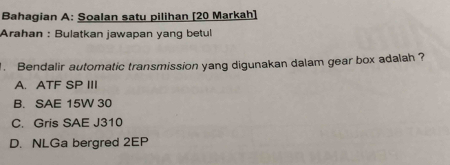 Bahagian A: Soalan satu pilihan [20 Markah]
Arahan : Bulatkan jawapan yang betul
. Bendalir automatic transmission yang digunakan dalam gear box adalah ?
A. ATF SP III
B. SAE 15W 30
C. Gris SAE J310
D. NLGa bergred 2EP