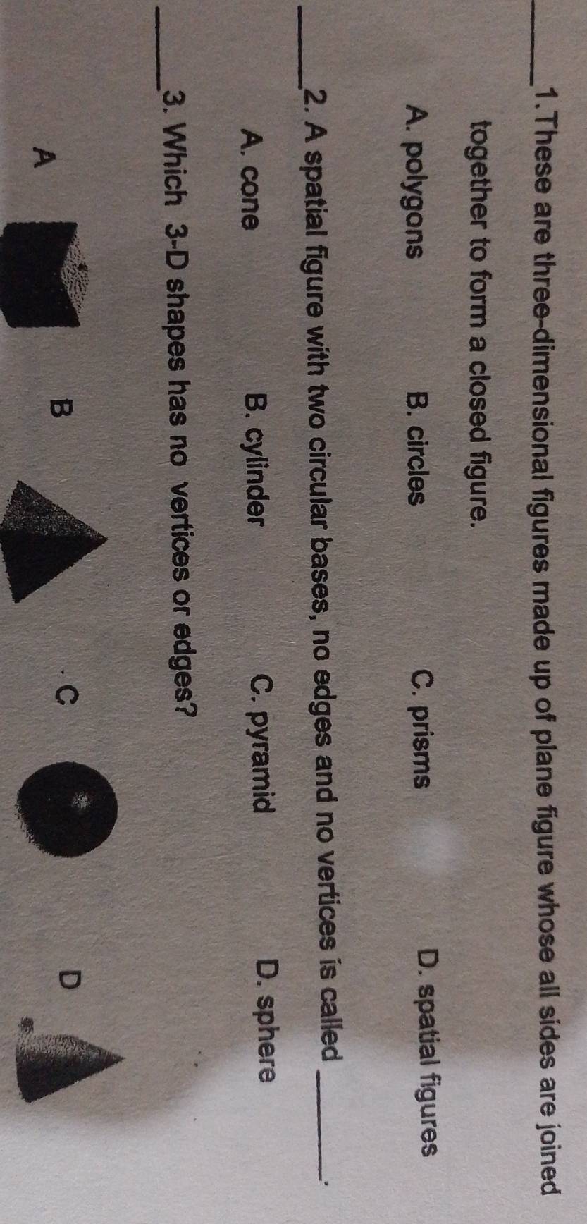 These are three-dimensional figures made up of plane figure whose all sides are joined
together to form a closed figure.
A. polygons B. circles C. prisms D. spatial figures
_2. A spatial figure with two circular bases, no edges and no vertices is called_
.
A. cone B. cylinder C. pyramid
D. sphere
_
3. Which 3 -D shapes has no vertices or edges?
C
D
A
B