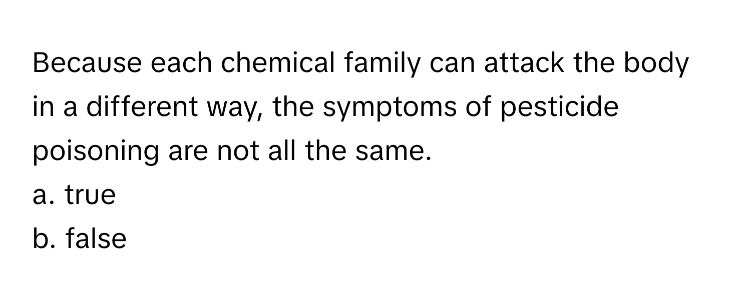 Because each chemical family can attack the body in a different way, the symptoms of pesticide poisoning are not all the same. 

a. true
b. false