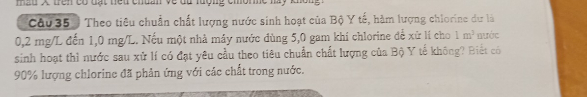 mẫu X trên có đặt tiểu chuan về du lượng chôn 
Câu 35 Theo tiêu chuẩn chất lượng nước sinh hoạt của Bộ Y tế, hàm lượng chlorine dự là
0,2 mg/L đến 1,0 mg/L. Nếu một nhà máy nước dùng 5,0 gam khí chlorine để xử lí cho 1m^3 nước 
sinh hoạt thì nước sau xử lí có đạt yêu cầu theo tiêu chuẩn chất lượng của Bộ Y tế không? Biết có
90% lượng chlorine đã phản ứng với các chất trong nước.