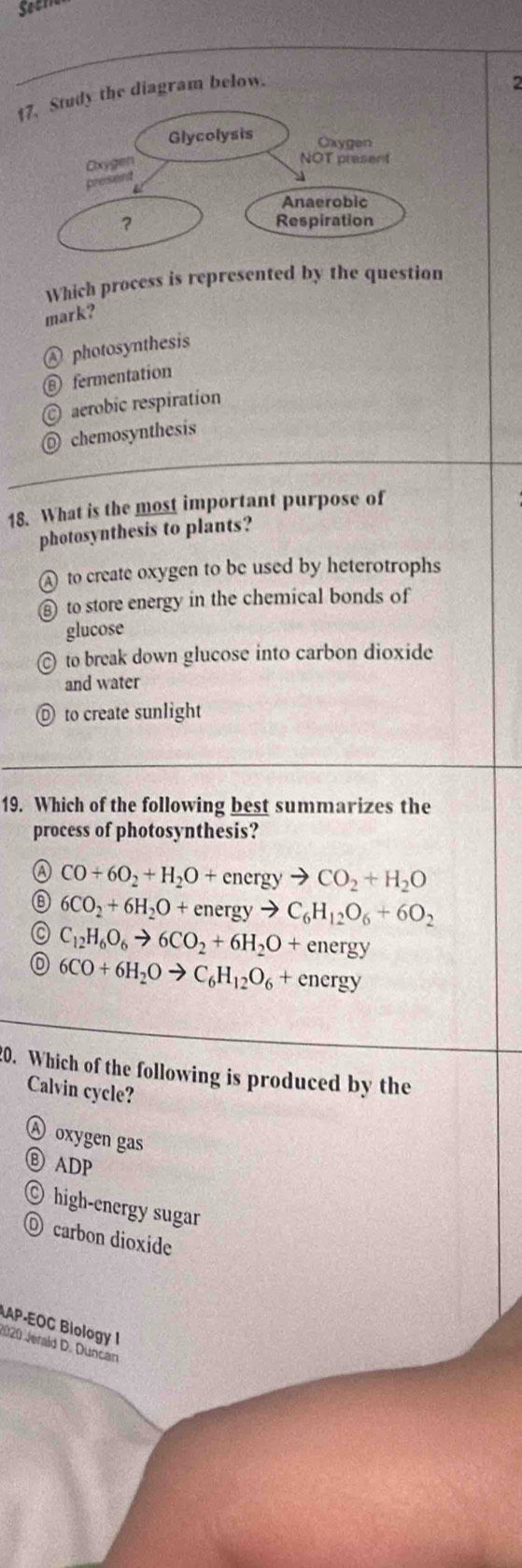 Study the diagram below.
Which process is represented by the question
mark?
Ⓐ photosynthesis
⑥ fermentation
© aerobic respiration
◎ chemosynthesis
18. What is the most important purpose of
photosynthesis to plants?
A to create oxygen to be used by heterotrophs
⑧ to store energy in the chemical bonds of
glucose
© to break down glucose into carbon dioxide
and water
n to create sunlight
19. Which of the following best summarizes the
process of photosynthesis?
④ CO+6O_2+H_2O+energyto CO_2+H_2O
a 6CO_2+6H_2O+energyto C_6H_12O_6+6O_2
C_12H_6O_6to 6CO_2+6H_2O+energy
6CO+6H_2Oto C_6H_12O_6+energy
20. Which of the following is produced by the
Calvin cycle?
Ⓐ oxygen gas
⑥ ADP
© high-energy sugar
O carbon dioxide
AP-EOC Biology I
2020 Jerald D. Duncan