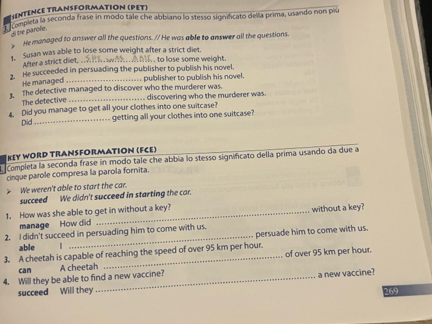 SenTence TRanSFORmation (Pet) 
3. Completa la seconda frase in modo tale che abbiano lo stesso significato della prima, usando non più 
di tre parole. 
He managed to answer all the questions. // He was able to answer all the questions. 
1. Susan was able to lose some weight after a strict diet 
After a strict diet,_ 
. to lose some weight. 
2. He succeeded in persuading the publisher to publish his novel. 
He managed_ 
publisher to publish his novel. 
3. The detective managed to discover who the murderer was. 
The detective _discovering who the murderer was. 
4. Did you manage to get all your clothes into one suitcase? 
Did_ getting all your clothes into one suitcase? 
_ 
KEy WORD TRANSFORMATIOn (FCE) 
Completa la seconda frase in modo tale che abbia lo stesso significato della prima usando da due a 
cinque parole compresa la parola fornita. 
We weren't able to start the car. 
succeed We didn't succeed in starting the car. 
1. How was she able to get in without a key? 
manage How did without a key? 
_ 
persuade him to come with us. 
2. I didn't succeed in persuading him to come with us. 
able | 
3. A cheetah is capable of reaching the speed of over 95 km per hour. 
can A cheetah of over 95 km per hour. 
4. Will they be able to find a new vaccine? 
succeed Will they a new vaccine?
269