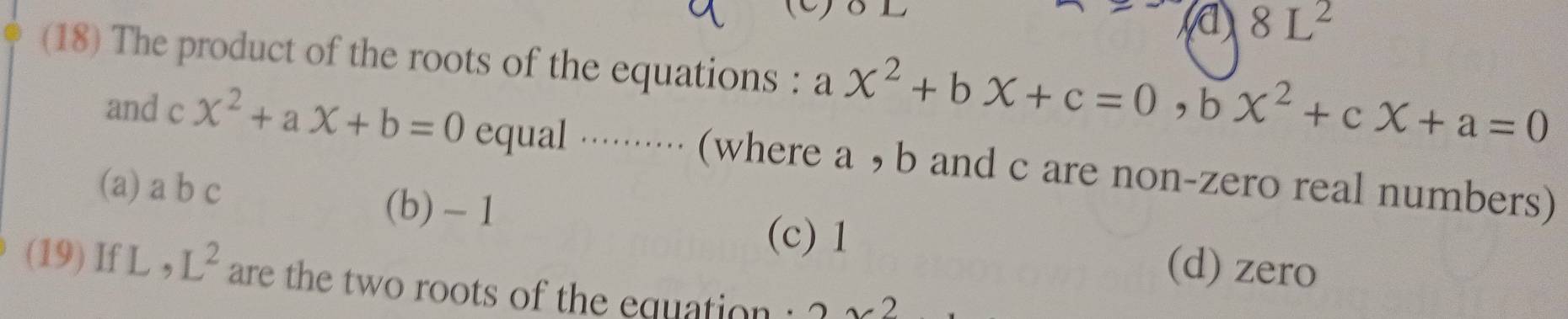 a 8L^2
(18) The product of the roots of the equations : a x^2+bX+c=0, bX^2+cX+a=0
and c x^2+ax+b=0 equal ·········· (where a , b and c are non-zero real numbers)
(a) a b c (b) -1
(c) 1
(d) zero
(19) If L , L^2 are the two roots of the equation : 2