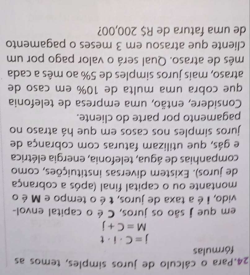 Para o cálculo de juros simples, temos as 
fórmulas
j=C· i· t
M=C+j
em que j são os juros, C é o capital envol- 
vido, i é a taxa de juros, t é o tempo e M é o 
montante ou o capital final (após a cobrança 
de juros). Existem diversas instituições, como 
companhias de água, telefonia, energia elétrica 
e gás, que utilizam faturas com cobrança de 
juros simples nos casos em que há atraso no 
pagamento por parte do cliente. 
Considere, então, uma empresa de telefonia 
que cobra uma multa de 10% em caso de 
atraso, mais juros simples de 5% ao mês a cada 
mês de atraso. Qual será o valor pago por um 
cliente que atrasou em 3 meses o pagamento 
de uma fatura de R$ 200,00?