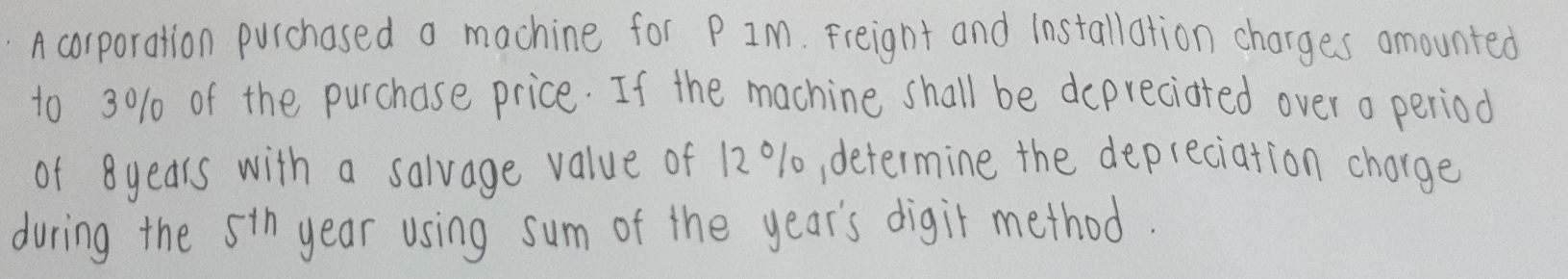 A corporation purchased a machine for P IM. Freignt and installation charges amounted 
to 3010 of the purchase price. If the machine shall be depreciated over o period 
of 8years with a salvage value of 12 0% 10, determine the depreciation chorge 
during the 5th year using sum of the year 's digit method.