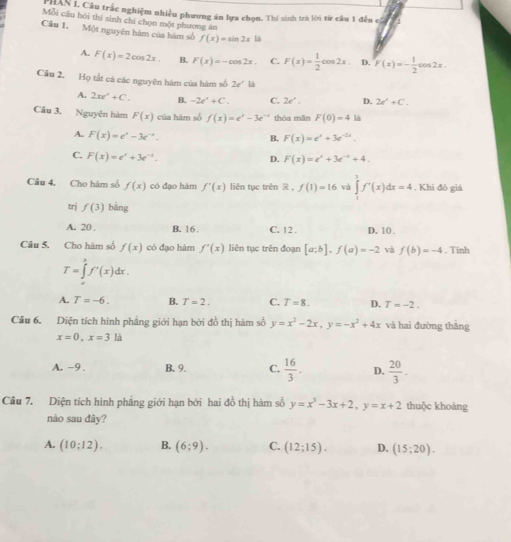 HAN L Câu trắc nghiệm nhiều phương án lựa chọn. Thí sinh trà lời từ câu 1 đến c
Mỗi câu hòi thí sinh chi chọn một phương án
Câu 1. Một nguyên hàm của hàm số f(x)=sin 2xla
A. F(x)=2cos 2x. B. F(x)=-cos 2x. C. F(x)= 1/2 cos 2x. D. F(x)=- 1/2 cos 2x.
Câu 2. Họ tất cả các nguyên hảm của hàm số 2e^x là
A. 2xe^x+C. B. -2e^x+C. C. 2e^x.
D. 2e^2+C.
Câu 3. Nguyên hàm F(x) của hàm số f(x)=e^x-3e^(-x) thỏa mãn F(0)=4 là
A. F(x)=e^x-3e^(-x).
B. F(x)=e^x+3e^(-2x).
C. F(x)=e^x+3e^(-x).
D. F(x)=e^x+3e^(-x)+4.
Câu 4. Cho hàm số f(x) có đạo hàm f'(x) liên tục trên R , f(1)=16 và ∈tlimits _0^(3f'(x)dx=4. Khi đó giá
trj f(3) bǎng
A. 20 . B. 16 . C. 12 . D. 10 .
Câu 5. Cho hàm số f(x) có đạo hàm f'(x) liên tục trên đoạn [a;b],f(a)=-2 và f(b)=-4. Tính
T=∈tlimits _a^bf'(x)dx.
A. T=-6. B. T=2. C. T=8. D. T=-2.
Câu 6. Diện tích hình phẳng giới hạn bởi dhat o) thị hàm số y=x^2-2x,y=-x^2+4x và hai đường thắng
x=0,x=3la
A. -9 . B. 9. C.  16/3 . D.  20/3 .
Câu 7. Diện tích hình phẳng giới hạn bởi hai đồ thị hàm số y=x^3-3x+2,y=x+2 thuộc khoảng
nào sau đây?
A. (10;12). B. (6;9). C. (12;15). D. (15;20).