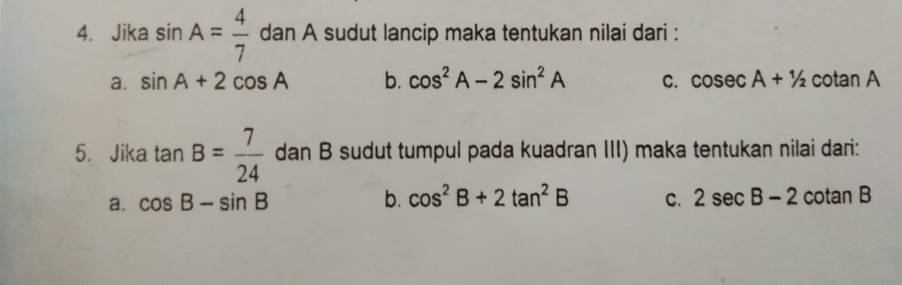 Jika sin A= 4/7  dan A sudut lancip maka tentukan nilai dari :
a. sin A+2cos A b. cos^2A-2sin^2A C. cos ecA+1/2 cotan A
5. Jika tan B= 7/24  dan B sudut tumpul pada kuadran III) maka tentukan nilai dari:
a. cos B-sin B b. cos^2B+2tan^2B C. 2sec B-2 cotan B