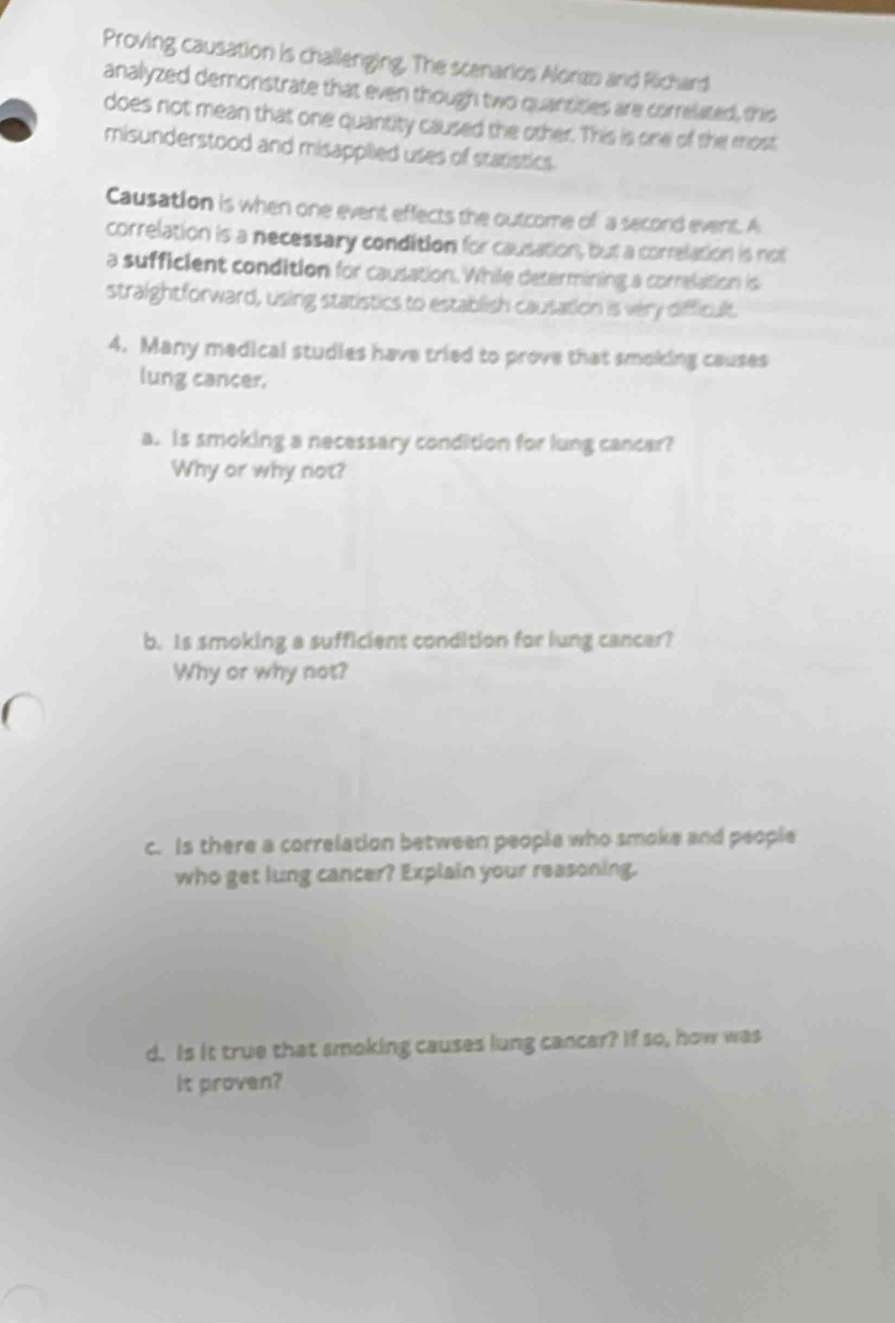 Proving causation is challenging. The scenarios Aloras and Richard 
analyzed demonstrate that even though two quantities are correlated, this 
does not mean that one quantity caused the other. This is one of the most 
misunderstood and misapplied uses of statistics. 
Causation is when one event effects the outcome of a second event. A 
correlation is a necessary condition for causation, but a correlation is not 
a sufficient condition for causation. While determining a correlation is 
straightforward, using statistics to establish causation is very difficult. 
4. Many medical studies have tried to prove that smoking causes 
lung cancer. 
a. Is smoking a necessary condition for lung cancar? 
Why or why not? 
b. Is smoking a sufficient condition for lung cancer? 
Why or why not? 
c. Is there a correlation between people who smoke and people 
who get lung cancer? Explain your reasoning. 
d. Is it true that smoking causes lung cancer? If so, how was 
It proven?