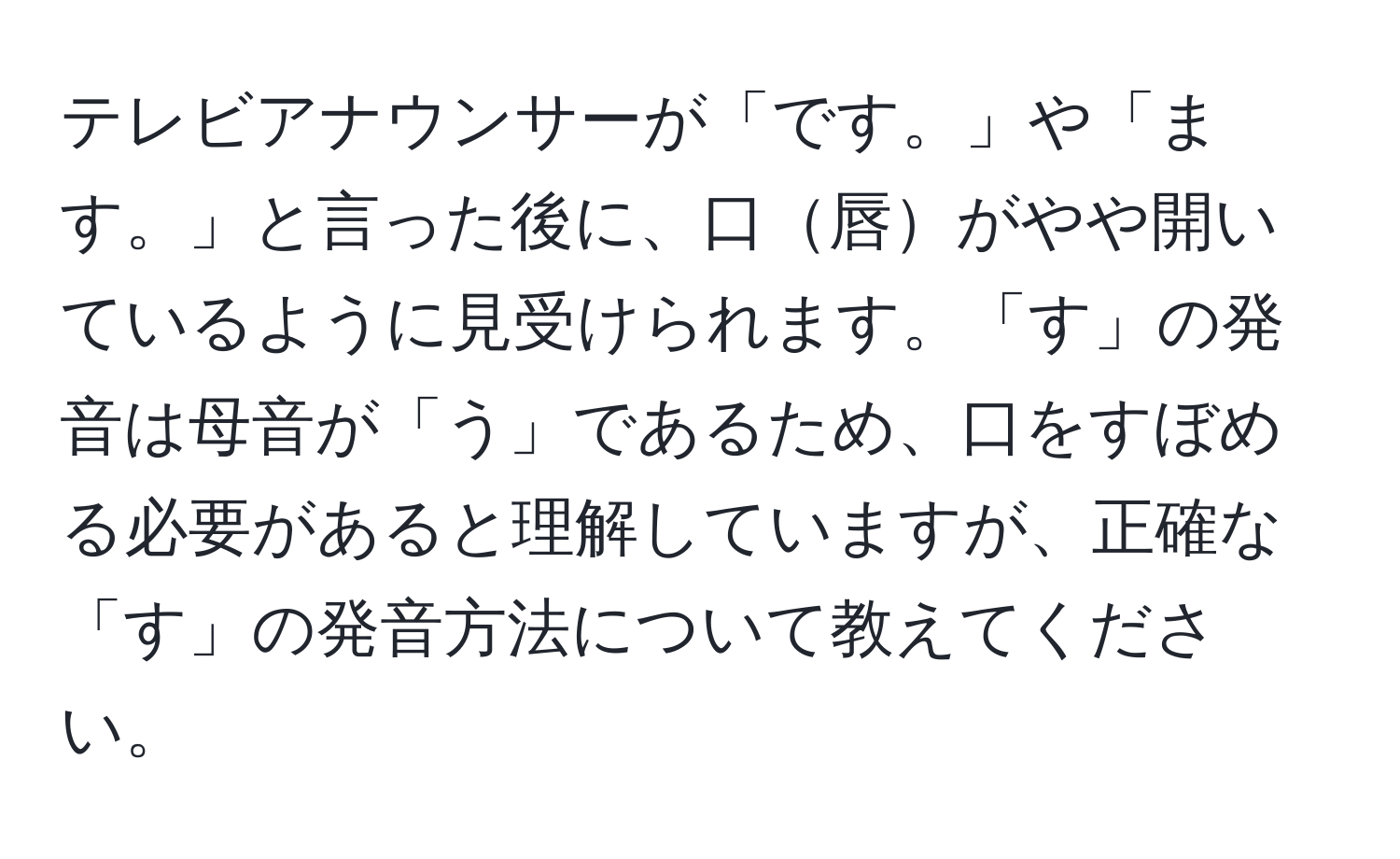 テレビアナウンサーが「です。」や「ます。」と言った後に、口唇がやや開いているように見受けられます。「す」の発音は母音が「う」であるため、口をすぼめる必要があると理解していますが、正確な「す」の発音方法について教えてください。