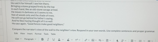 He said it for himself. I see him there, 
Bringing a stone grasped firmly by the top 
In each hand, like an old-stone savage armed. 
He moves in darkness as it seems to me, 
Not of woods only and the shade of trees. 
He will not go behind his father's saying, 
And he likes having thought of it so well 
He says again, "Good fences make good neighbors." 
Compare the narrator's view of the wall to the neighbor's view. Respond in your own words. Use complete sentences and proper grammar. 
Edit View Invert Format Tools Table 
12pt Paragraph B L