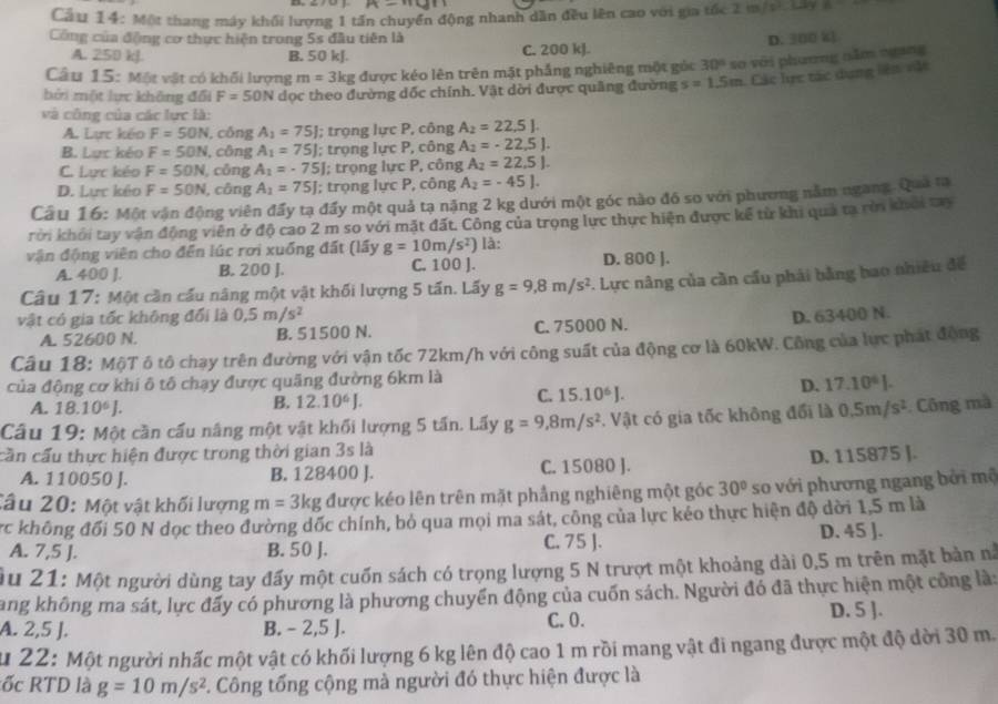 M-114
Cầu 14: Một thang máy khối lượng 1 tần chuyển động nhanh dẫn đều lên cao với gia tốc 2 m/si  Lây 81
Công của động cơ thực hiện trong 5s đầu tiên là D. 300 k
A. 250 kJ. B. 50 kJ. C. 200 kJ.
Câu 15: Một vật có khối lượng m=3kg được kéo lên trên mặt phẳng nghiêng một góc 30° so với phương năm ngang
bởi một lực không đổi F=50N dọc theo đường dốc chính. Vật dời được quảng đường s=1.5m Các lực tác dụng liên vật
và công của các lực là:
A. Lực kếo F=50N , công A_1=75J; trọng lực P, công A_2=22.5J.
B. Lực kéo F=50N ,công A_1=75J; trọng lực P, công A_2=-22.5J.
C. Lực kéo F=50N , cōng A_1=-75J l; trọng lực P, công A_2=22.5J.
D. Lực kêo F=50N , công A_1=75J; trọng lực P, công A_2=-45J.
Câu 16: Một vận động viên đẩy tạ đẩy một quả tạ năng 2 kg dưới một góc nào đô so với phương năm ngang. Quả tạ
rời khỏi tay vận động viên ở độ cao 2 m so với mặt đất. Công của trọng lực thực hiện được kể từ khi quả ta rời khởi tay
vận động viên cho đến lúc rơi xuống đất (lấy g=10m/s^2) là:
A. 400 J. B. 200 J. C. 100 ]. D. 800 ].
Câu 17: Một cần cầu nâng một vật khối lượng 5 tấn. Lấy g=9,8m/s^2 7. Lực nâng của cần cầu phải bằng bao nhiều để
vật có gia tốc không đổi là 0.5m/s^2 D. 63400 N.
A. 52600 N. B. 51500 N. C. 75000 N.
Câu 18: MộT ô tô chạy trên đường với vận tốc 72km/h với công suất của động cơ là 60kW. Công của lực phát động
của động cơ khi ô tô chạy được quãng đường 6km là
A. 18.10^6J.
B. 12.10^6J.
C. 15.10^6J.
D. 17.10^6J.
Câu 19: Một cần cầu nâng một vật khối lượng 5 tấn. Lấy g=9,8m/s^2 Vật có gia tốc không đổi là 0.5m/s^2. Công mà
cần cấu thực hiện được trong thời gian 3s là
A. 110050 J. B. 128400 J. C. 15080 J. D. 115875 ].
Câu 20: Một vật khối lượng m=3kg được kéo lên trên mặt phẳng nghiêng một góc 30° so với phương ngang bởi mộ
rc không đối 50 N dọc theo đường dốc chính, bỏ qua mọi ma sát, công của lực kéo thực hiện độ dời 1,5 m là
A. 7,5 J. B. 50 J. C. 75 J. D. 45 ].
Âu 21: Một người dùng tay đấy một cuốn sách có trọng lượng 5 N trượt một khoảng dài 0,5 m trên mặt bản nà
Tang không ma sát, lực đấy có phương là phương chuyển động của cuốn sách. Người đó đã thực hiện một công là:
A. 2,5 J. B. - 2,5 J. C. 0. D. 5 ].
Su 22: Một người nhấc một vật có khối lượng 6 kg lên độ cao 1 m rồi mang vật đi ngang được một độ dời 30 m.
ốc RTD là g=10m/s^2. Công tổng cộng mà người đó thực hiện được là