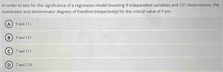 In order to test for the significance of a regression model involving 9 independent variables and 121 observations, the
numerator and denominator degrees of freedom (respectively) for the critical value of Fare
A 9 and 111.
B  9 and 121.
C  7 and 111.
D  7 and 120.