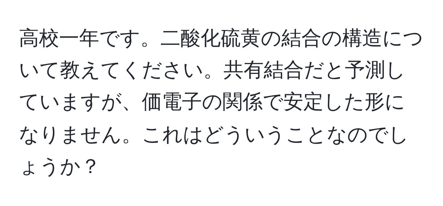 高校一年です。二酸化硫黄の結合の構造について教えてください。共有結合だと予測していますが、価電子の関係で安定した形になりません。これはどういうことなのでしょうか？