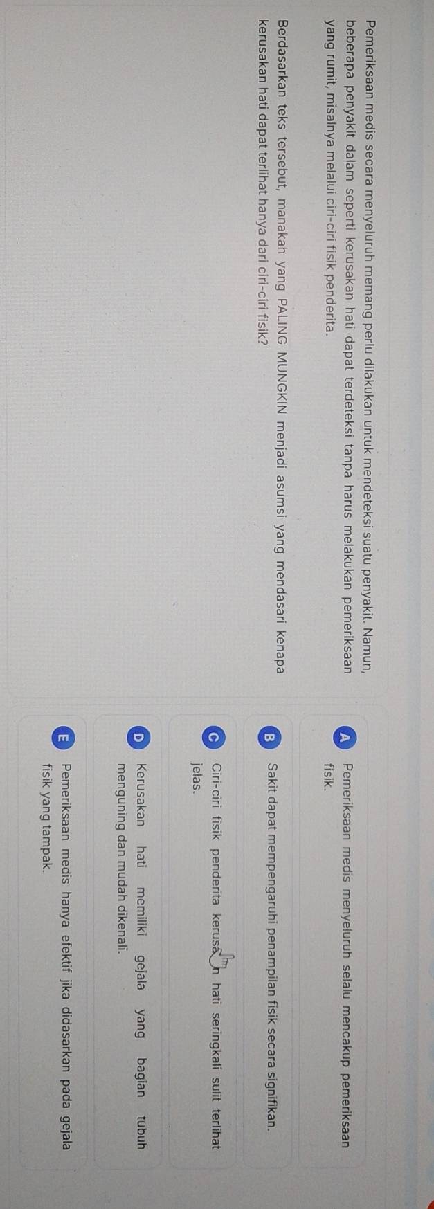 Pemeriksaan medis secara menyeluruh memang perlu dilakukan untuk mendeteksi suatu penyakit. Namun,
beberapa penyakit dalam seperti kerusakan hati dapat terdeteksi tanpa harus melakukan pemeriksaan A Pemeriksaan medis menyeluruh selalu mencakup pemeriksaan
yang rumit, misalnya melalui ciri-ciri fisik penderita. fisik.
Berdasarkan teks tersebut, manakah yang PALING MUNGKIN menjadi asumsi yang mendasari kenapa Sakit dapat mempengaruhi penampilan fisik secara signifikan.
kerusakan hati dapat terlihat hanya dari ciri-ciri fisik?
Ciri-ciri fisik penderita kerusa in hati seringkali sulit terlihat 
jelas.
Kerusakan hati memiliki gejala yang bagian tubuh
menguning dan mudah dikenali.
E Pemeriksaan medis hanya efektif jika didasarkan pada gejala
fisik yang tampak.